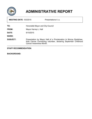 ADMINISTRATIVE REPORT
MEETING DATE: 9/2/2015 Presentations 4. a.
TO: Honorable Mayor and City Council
FROM: Mayor Harvey L. Hall
DATE: 6/15/2015
WARD:
SUBJECT: Presentation by Mayor Hall of a Proclamation to Murray Bradshaw,
Kids Cancer Connecting volunteer, declaring September Childhood
Cancer Awareness Month.
STAFF RECOMMENDATION:
BACKGROUND:
 