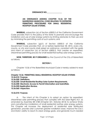 Page 1 of 5 Pages
ORDINANCE NO.________________
AN ORDINANCE ADDING CHAPTER 15.56 OF THE
BAKERSFIELD MUNICIPAL CODE RELATING TO EXPEDITED
PERMITTING PROCEDURES FOR SMALL RESIDENTIAL
ROOFTOP SOLAR SYSTEMS.
WHEREAS, subsection (a) of Section 65850.5 of the California Government
Code provides that it is the policy of the State to promote and encourage the
installation and use of solar energy systems by limiting obstacles to their use and
by minimizing the permitting costs of such systems; and
WHEREAS, subsection (g)(1) of Section 65850.5 of the California
Government Code provides that, on or before September 30, 2015, every city,
county, or city and county shall adopt an ordinance, consistent with the goals
and intent of subsection (a) of Section 65850.5, that creates an expedited,
streamlined permitting process for small residential rooftop solar energy systems.
NOW, THEREFORE, BE IT ORDAINED by the Council of the City of Bakersfield
as follows:
SECTION 1.
Chapter 15.56 of the Bakersfield Municipal Code is hereby added to read
as follows:
Chapter 15.56 PERMITTING SMALL RESIDENTIAL ROOFTOP SOLAR SYSTEMS
15.56.010 Purpose.
15.56.020 Definitions.
15.56.030 Small Residential Rooftop Solar System Requirements.
15.56.040 Electronic Access to Permit Information and Submittals.
15.56.050 Application Review.
15.56.060 Inspection.
15.56.010 Purpose.
A. The intent of this Chapter is to adopt an option for expedited,
streamlined solar permitting process that complies with the Solar Rights Act, as
amended by Assembly Bill 2188 (Chapter 521, Statutes 2014) to achieve timely
and cost-effective installations of small residential rooftop solar energy systems.
This Chapter will increase the deployment of residential solar distributed
generation, provide solar customers greater installation ease, improve the City’s
and State’s ability to reach its clean energy goals, and generate much needed
 