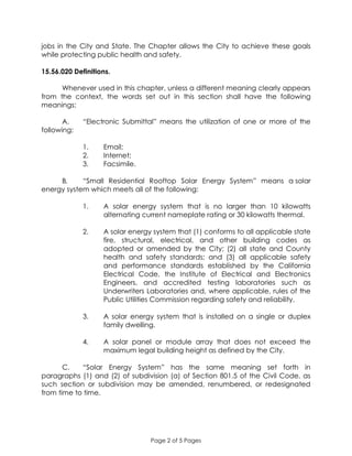 Page 2 of 5 Pages
jobs in the City and State. The Chapter allows the City to achieve these goals
while protecting public health and safety.
15.56.020 Definitions.
Whenever used in this chapter, unless a different meaning clearly appears
from the context, the words set out in this section shall have the following
meanings:
A. “Electronic Submittal” means the utilization of one or more of the
following:
1. Email;
2. Internet;
3. Facsimile.
B. “Small Residential Rooftop Solar Energy System” means a solar
energy system which meets all of the following:
1. A solar energy system that is no larger than 10 kilowatts
alternating current nameplate rating or 30 kilowatts thermal.
2. A solar energy system that (1) conforms to all applicable state
fire, structural, electrical, and other building codes as
adopted or amended by the City; (2) all state and County
health and safety standards; and (3) all applicable safety
and performance standards established by the California
Electrical Code, the Institute of Electrical and Electronics
Engineers, and accredited testing laboratories such as
Underwriters Laboratories and, where applicable, rules of the
Public Utilities Commission regarding safety and reliability.
3. A solar energy system that is installed on a single or duplex
family dwelling.
4. A solar panel or module array that does not exceed the
maximum legal building height as defined by the City.
C. “Solar Energy System” has the same meaning set forth in
paragraphs (1) and (2) of subdivision (a) of Section 801.5 of the Civil Code, as
such section or subdivision may be amended, renumbered, or redesignated
from time to time.
 