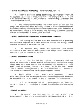 Page 3 of 5 Pages
15.56.030 Small Residential Rooftop Solar System Requirements.
A. All small residential rooftop solar energy systems shall comply with
the applicable standards and requirements for solar energy systems as set forth
in the Bakersfield Municipal Code, California Solar Permitting Guidebook, and
City of Bakersfield website.
B. The small residential rooftop solar system permit process, standard
plan(s), and checklist(s), shall substantially conform to the recommendations for
expedited permitting, including the checklists and standard plans, contained in
the most current version of the California Solar Permitting Guidebook adopted
by the Governor’s Office of Planning and Research.
15.56.040 Electronic Access to Permit Information and Submittals.
A. The Building Director shall make the checklist and all permitting
documentation required for a small residential rooftop solar energy system
available on the City of Bakersfield website.
B. An applicant may submit the application and related
documentation for a small residential rooftop solar energy system by electronic
submittal, as specified on the City website.
15.56.050 Application Review.
A. Upon confirmation that the application is complete, staff shall
review the application to ensure that the small residential rooftop solar energy
system meets local, state, and federal health and safety requirements. Upon
receipt of an incomplete application, the building official shall issue a written
correction notice detailing all deficiencies in the application and any additional
information required to be eligible for expedited permit issuance.
B. Staff shall issue a building permit or other nondiscretionary permit
within a reasonable time following receipt of a complete application that meets
the requirements of the approved checklist, standard plan, and this chapter.
C. Staff’s approval of an application shall not be based or conditioned
on the approval of an association, as defined in California Civil Code section
4080.
15.56.060 Inspection.
A. One inspection shall be required and performed by staff for small
residential rooftop solar energy systems eligible for expedited review in a timely
 