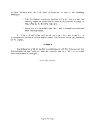 Page 4 of 5 Pages
manner. Systems with Tile Roofs shall be inspected in one of the following
methods:
1. Solar installation employee shall be at the job site to meet the
building inspector to uncover roof tiles to expose roof flashings as
requested by the building inspector.
2. Inspection is done in two parts, first a roof flashing inspection and
then final inspection.
B. If a small residential rooftop solar energy system fails inspection, a
subsequent inspection is authorized but need not conform to the requirements
of this section.
SECTION 2.
This Ordinance shall be posted in accordance with the provisions of the
Bakersfield Municipal Code and shall become effective thirty (30) days from and
after the date of its passage.
-------ooOoo--------
 