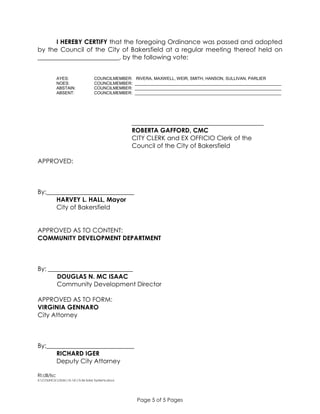 Page 5 of 5 Pages
I HEREBY CERTIFY that the foregoing Ordinance was passed and adopted
by the Council of the City of Bakersfield at a regular meeting thereof held on
__________________________, by the following vote:
AYES: COUNCILMEMBER: RIVERA, MAXWELL, WEIR, SMITH, HANSON, SULLIVAN, PARLIER
NOES: COUNCILMEMBER: _______________________________________________________________
ABSTAIN: COUNCILMEMBER: _______________________________________________________________
ABSENT: COUNCILMEMBER: _______________________________________________________________
__________________________________________
ROBERTA GAFFORD, CMC
CITY CLERK and EX OFFICIO Clerk of the
Council of the City of Bakersfield
APPROVED:
By:____________________________
HARVEY L. HALL, Mayor
City of Bakersfield
APPROVED AS TO CONTENT:
COMMUNITY DEVELOPMENT DEPARTMENT
By: ___________________________
DOUGLAS N. MC ISAAC
Community Development Director
APPROVED AS TO FORM:
VIRGINIA GENNARO
City Attorney
By:____________________________
RICHARD IGER
Deputy City Attorney
RI:dll/lsc
S:COUNCILOrds15-1615.56 Solar Systems.docx
 