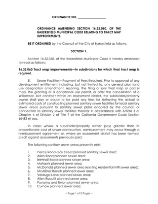 -- Page 1 of 2 Pages --
ORDINANCE NO. __________________
ORDINANCE AMENDING SECTION 16.32.060, OF THE
BAKERSFIELD MUNICIPAL CODE RELATING TO TRACT MAP
IMPROVEMENTS.
BE IT ORDAINED by the Council of the City of Bakersfield as follows:
SECTION 1.
Section 16.32.060, of the Bakersfield Municipal Code is hereby amended
to read as follows:
16.32.060 Tract map improvements—In subdivisions for which final tract map is
required.
E. Sewer Facilities—Payment of Fees Required. Prior to approval of any
development entitlement including, but not limited to, any general plan land
use designation amendment, rezoning, the filing of any final map or parcel
map, the granting of a conditional use permit, or after the cancellation of a
Williamson Act contract within an assessment district, the subdivider/property
owner shall pay or cause to be paid any fees for defraying the actual or
estimated costs of constructing planned sanitary sewer facilities for local sanitary
sewer areas pursuant to sanitary sewer plans adopted by the council, or
connection to sanitary sewer facilities therefor in accordance with Article 5 of
Chapter 4 of Division 2 of Title 7 of the California Government Code Section
66483 et seq.
In cases where a subdivider/property owner pays greater than its
proportionate cost of sewer construction, reimbursement may occur through a
reimbursement agreement or, where an assessment district has been formed,
credit against assessments previously paid.
The following sanitary sewer areas presently exist:
1. Pierce Road-Oak Street planned sanitary sewer area;
2. Allen Road planned sewer area;
3. Brimhall Road planned sewer area;
4. Mohawk planned sewer area;
5. McDonald planned sewer area (existing residential infill sewer area);
6. McAllister Ranch planned sewer area;
7. Verdugo Lane planned sewer area;
8. Allen Road II planned sewer area;
9. Panama and Union planned sewer area;
10. Curnow planned sewer area;
 