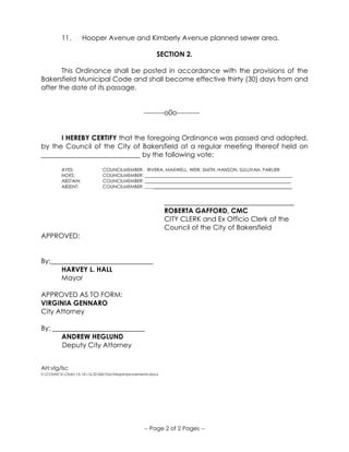 -- Page 2 of 2 Pages --
11. Hooper Avenue and Kimberly Avenue planned sewer area.
SECTION 2.
This Ordinance shall be posted in accordance with the provisions of the
Bakersfield Municipal Code and shall become effective thirty (30) days from and
after the date of its passage.
---------o0o----------
I HEREBY CERTIFY that the foregoing Ordinance was passed and adopted,
by the Council of the City of Bakersfield at a regular meeting thereof held on
_____________________________ by the following vote:
AYES: COUNCILMEMBER: RIVERA, MAXWELL, WEIR, SMITH, HANSON, SULLIVAN, PARLIER
NOES: COUNCILMEMBER: _______________________________________________________________
ABSTAIN: COUNCILMEMBER: _______________________________________________________________
ABSENT: COUNCILMEMBER: _______________________________________________________________ _
______________________________________
ROBERTA GAFFORD, CMC
CITY CLERK and Ex Officio Clerk of the
Council of the City of Bakersfield
APPROVED:
By:______________________________
HARVEY L. HALL
Mayor
APPROVED AS TO FORM:
VIRGINIA GENNARO
City Attorney
By: ___________________________
ANDREW HEGLUND
Deputy City Attorney
AH:vlg/lsc
S:COUNCILOrds15-1616.32.060.TractMapImprovements.docx
 