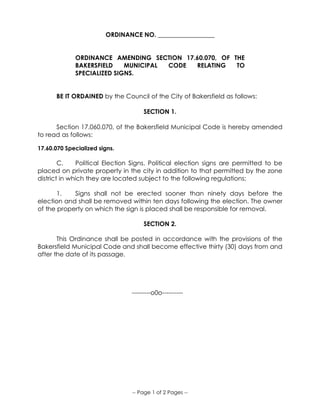 -- Page 1 of 2 Pages --
ORDINANCE NO. __________________
ORDINANCE AMENDING SECTION 17.60.070, OF THE
BAKERSFIELD MUNICIPAL CODE RELATING TO
SPECIALIZED SIGNS.
BE IT ORDAINED by the Council of the City of Bakersfield as follows:
SECTION 1.
Section 17.060.070, of the Bakersfield Municipal Code is hereby amended
to read as follows:
17.60.070 Specialized signs.
C. Political Election Signs. Political election signs are permitted to be
placed on private property in the city in addition to that permitted by the zone
district in which they are located subject to the following regulations:
1. Signs shall not be erected sooner than ninety days before the
election and shall be removed within ten days following the election. The owner
of the property on which the sign is placed shall be responsible for removal.
SECTION 2.
This Ordinance shall be posted in accordance with the provisions of the
Bakersfield Municipal Code and shall become effective thirty (30) days from and
after the date of its passage.
---------o0o----------
 