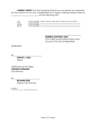 -- Page 2 of 2 Pages --
I HEREBY CERTIFY that the foregoing Ordinance was passed and adopted,
by the Council of the City of Bakersfield at a regular meeting thereof held on
_____________________________ by the following vote:
AYES: COUNCILMEMBER: RIVERA, MAXWELL, WEIR, SMITH, HANSON, SULLIVAN, PARLIER
NOES: COUNCILMEMBER: _______________________________________________________________
ABSTAIN: COUNCILMEMBER: _______________________________________________________________
ABSENT: COUNCILMEMBER: _______________________________________________________________ _
______________________________________
ROBERTA GAFFORD, CMC
CITY CLERK and Ex Officio Clerk of the
Council of the City of Bakersfield
APPROVED:
By:______________________________
HARVEY L. HALL
Mayor
APPROVED AS TO FORM:
VIRGINIA GENNARO
City Attorney
By: ___________________________
RICHARD IGER
Deputy City Attorney
RI:vlg/lsc
S:COUNCILOrds15-1617.60.070.SpecializedSigns.docx
 