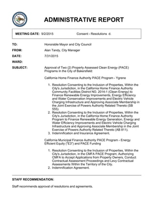 ADMINISTRATIVE REPORT
MEETING DATE: 9/2/2015 Consent - Resolutions d.
TO: Honorable Mayor and City Council
FROM: Alan Tandy, City Manager
DATE: 7/31/2015
WARD:
SUBJECT: Approval of Two (2) Property Assessed Clean Energy (PACE)
Programs In the City of Bakersfield:
California Home Finance Authority PACE Program - Ygrene
Resolution Consenting to the Inclusion of Properties, Within the
City's Jurisdiction, in the California Home Finance Authority
Community Facilities District NO. 2014-1 (Clean Energy) to
Finance Renewable Energy Improvements, Energy Efficiency
and Water Conservation Improvements and Electric Vehicle
Charging Infrastructure and Approving Associate Membership in
the Joint Exercise of Powers Authority Related Thereto (SB
555).
1.
Resolution Consenting to the Inclusion of Properties, Within the
City's Jurisdiction, in the California Home Finance Authority
Program to Finance Renewable Energy Generation, Energy and
Water Efficiency Improvements and Electric Vehicle Charging
Infrastructure and Approving Associate Membership in the Joint
Exercise of Powers Authority Related Thereto (AB 811).
2.
Indemnification and Insurance Agreement.3.
California Municipal Finance Authority PACE Program - Energy
Efficient Equity ("E3") and PACE Funding
Resolution Consenting to the Inclusion of Properties, Within the
City's Jurisdiction, in the CMFA PACE Program; Authorizing
CMFA to Accept Applications from Property Owners, Conduct
Contractual Assessment Proceedings and Levy Contractual
Assessments Within the Territory of the City.
1.
Indemnification Agreement.2.
STAFF RECOMMENDATION:
Staff recommends approval of resolutions and agreements.
 
