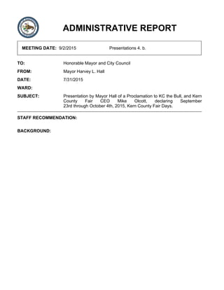 ADMINISTRATIVE REPORT
MEETING DATE: 9/2/2015 Presentations 4. b.
TO: Honorable Mayor and City Council
FROM: Mayor Harvey L. Hall
DATE: 7/31/2015
WARD:
SUBJECT: Presentation by Mayor Hall of a Proclamation to KC the Bull, and Kern
County Fair CEO Mike Olcott, declaring September
23rd through October 4th, 2015, Kern County Fair Days.
STAFF RECOMMENDATION:
BACKGROUND:
 