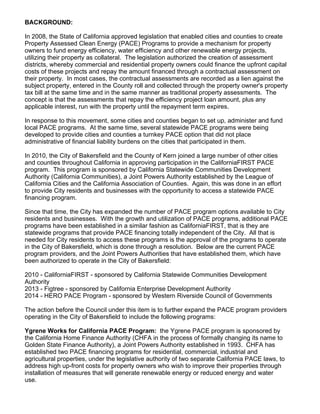 BACKGROUND:
In 2008, the State of California approved legislation that enabled cities and counties to create
Property Assessed Clean Energy (PACE) Programs to provide a mechanism for property
owners to fund energy efficiency, water efficiency and other renewable energy projects,
utilizing their property as collateral. The legislation authorized the creation of assessment
districts, whereby commercial and residential property owners could finance the upfront capital
costs of these projects and repay the amount financed through a contractual assessment on
their property. In most cases, the contractual assessments are recorded as a lien against the
subject property, entered in the County roll and collected through the property owner's property
tax bill at the same time and in the same manner as traditional property assessments. The
concept is that the assessments that repay the efficiency project loan amount, plus any
applicable interest, run with the property until the repayment term expires.
In response to this movement, some cities and counties began to set up, administer and fund
local PACE programs. At the same time, several statewide PACE programs were being
developed to provide cities and counties a turnkey PACE option that did not place
administrative of financial liability burdens on the cities that participated in them.
In 2010, the City of Bakersfield and the County of Kern joined a large number of other cities
and counties throughout California in approving participation in the CaliforniaFIRST PACE
program. This program is sponsored by California Statewide Communities Development
Authority (California Communities), a Joint Powers Authority established by the League of
California Cities and the California Association of Counties. Again, this was done in an effort
to provide City residents and businesses with the opportunity to access a statewide PACE
financing program.
Since that time, the City has expanded the number of PACE program options available to City
residents and businesses. With the growth and utilization of PACE programs, additional PACE
programs have been established in a similar fashion as CaliforniaFIRST, that is they are
statewide programs that provide PACE financing totally independent of the City. All that is
needed for City residents to access these programs is the approval of the programs to operate
in the City of Bakersfield, which is done through a resolution. Below are the current PACE
program providers, and the Joint Powers Authorities that have established them, which have
been authorized to operate in the City of Bakersfield:
2010 - CaliforniaFIRST - sponsored by California Statewide Communities Development
Authority
2013 - Figtree - sponsored by California Enterprise Development Authority
2014 - HERO PACE Program - sponsored by Western Riverside Council of Governments
The action before the Council under this item is to further expand the PACE program providers
operating in the City of Bakersfield to include the following programs:
Ygrene Works for California PACE Program: the Ygrene PACE program is sponsored by
the California Home Finance Authority (CHFA in the process of formally changing its name to
Golden State Finance Authority), a Joint Powers Authority established in 1993. CHFA has
established two PACE financing programs for residential, commercial, industrial and
agricultural properties, under the legislative authority of two separate California PACE laws, to
address high up-front costs for property owners who wish to improve their properties through
installation of measures that will generate renewable energy or reduced energy and water
use.
 
