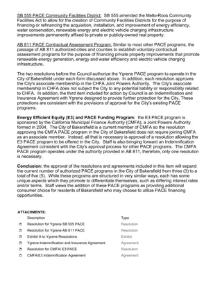 SB 555 PACE Community Facilities District: SB 555 amended the Mello-Roos Community
Facilities Act to allow for the creation of Community Facilities Districts for the purpose of
financing or refinancing the acquisition, installation, and improvement of energy efficiency,
water conservation, renewable energy and electric vehicle charging infrastructure
improvements permanently affixed to private or publicly-owned real property.
AB 811 PACE Contractual Assessment Program: Similar to most other PACE programs, the
passage of AB 811 authorized cities and counties to establish voluntary contractual
assessment programs for the purpose of financing private property improvements that promote
renewable energy generation, energy and water efficiency and electric vehicle charging
infrastructure.
The two resolutions before the Council authorize the Ygrene PACE program to operate in the
City of Bakersfield under each form discussed above. In addition, each resolution approves
the City's associate membership in the CHFA Joint Powers Authority. The City's associate
membership in CHFA does not subject the City to any potential liability or responsibility related
to CHFA. In addition, the third item included for action by Council is an Indemnification and
Insurance Agreement with Ygrene designed to provide further protection for the City. These
protections are consistent with the provisions of approval for the City's existing PACE
programs.
Energy Efficient Equity (E3) and PACE Funding Program: the E3 PACE program is
sponsored by the California Municipal Finance Authority (CMFA), a Joint Powers Authority
formed in 2004. The City of Bakersfield is a current member of CMFA so the resolution
approving the CMFA PACE program in the City of Bakersfield does not require joining CMFA
as an associate member. Instead, all that is necessary is approval of a resolution allowing the
E3 PACE program to be offered in the City. Staff is also bringing forward an Indemnification
Agreement consistent with the City's approval process for other PACE programs. The CMFA
PACE program operates under the authority provided in AB 811, therefore, only one resolution
is necessary.
Conclusion: the approval of the resolutions and agreements included in this item will expand
the current number of authorized PACE programs in the City of Bakersfield from three (3) to a
total of five (5). While these programs are structured in very similar ways, each has some
unique aspects which they promote to differentiate themselves, such as differing interest rates
and/or terms. Staff views the addition of these PACE programs as providing additional
consumer choice for residents of Bakersfield who may choose to utilize PACE financing
opportunities.
ATTACHMENTS:
Description Type
Resolution for Ygrene SB 555 PACE Resolution
Resolution for Ygrene AB 811 PACE Resolution
Exhibit A to Ygrene Resolutions Exhibit
Ygrene Indemnification and Insurance Agreement Agreement
Resolution for CMFA/ E3 PACE Resolution
CMFA/E3 Indemnification Agreement Agreement
 