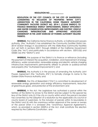 __________________________________
S:COUNCILResos15-16Non-Member City_CHF Reso CFD - PACE.Docx
-- Page 1 of 4 Pages –
RESOLUTION NO.
RESOLUTION OF THE CITY COUNCIL OF THE CITY OF BAKERSFIELD
CONSENTING TO INCLUSION OF PROPERTIES WITHIN CITY’S
JURISDICTION IN THE CALIFORNIA HOME FINANCE AUTHORITY
COMMUNITY FACILITIES DISTRICT NO. 2014-1 (CLEAN ENERGY) TO
FINANCE RENEWABLE ENERGY IMPROVEMENTS, ENERGY EFFICIENCY
AND WATER CONSERVATION IMPROVEMENTS AND ELECTRIC VEHICLE
CHARGING INFRASTRUCTURE AND APPROVING ASSOCIATE
MEMBERSHIP IN THE JOINT EXERCISE OF POWERS AUTHORITY RELATED
THERETO.
WHEREAS, the California Home Finance Authority, a California joint powers
authority, (the “Authority”) has established the Community Facilities District No.
2014-1(Clean Energy) in accordance with the Mello-Roos Community Facilities
Act, set forth in sections 53311 through 53368.3 of the California Government
Code (the “Act”) and particularly in accordance with sections 53313.5(l) and
53328.1(a) (the “District”); and
WHEREAS, the purpose of the District is to finance or refinance (including
the payment of interest) the acquisition, installation, and improvement of energy
efficiency, water conservation, renewable energy and electric vehicle charging
infrastructure improvements permanently affixed to private or publicly-owned
real property (the “Authorized Improvements”); and
WHEREAS, the Authority is in the process of amending the Authority Joint
Powers Agreement (the “Authority JPA”) to formally change its name to the
Golden State Finance Authority; and
WHEREAS, the City of Bakersfield (“City”) is committed to development of
renewable energy generation and energy efficiency improvements, reduction
of greenhouse gases, and protection of the environment; and
WHEREAS, in the Act, the Legislature has authorized a parcel within the
territory of the District to annex to the District and be subject to the special tax
levy of the District only (i) if the city or county within which the parcel is located
has consented, by the adoption of a resolution by the applicable city council or
county board of supervisors, to the inclusion of parcels within its boundaries in
the District and (ii) with the unanimous written approval of the owner or owners
of the parcel when it is annexed (the “Unanimous Approval Agreement”),
which, as provided in section 53329.6 of the Act, shall constitute the election
required by the California Constitution; and
 