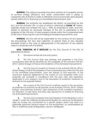 __________________________________
S:COUNCILResos15-16Non-Member City_CHF Reso CFD - PACE.Docx
-- Page 2 of 4 Pages –
WHEREAS, City wishes to provide innovative solutions to its property owners
to achieve energy efficiency and water conservation and in doing so
cooperate with Authority in order to efficiently and economically assist property
owners within City in financing such Authorized Improvements; and
WHEREAS, the Authority has established the District, as permitted by the
Act, and the Authority JPA, a copy of which is attached as Exhibit “A” hereto,
originally made and entered into July 1, 1993, as amended to date, and City,
desires to become an Associate Member of the JPA to participate in the
programs of the JPA and, to assist property owners within the incorporated area
of the City in financing the cost of installing Authorized Improvements; and
WHEREAS, the City will not be responsible for the conduct of any special
tax proceedings; the levy and collection of special taxes or any required
remedial action in the case of delinquencies in the payment of any special
taxes in connection with the District.
NOW, THEREFORE, BE IT RESOLVED by the City Council of the City of
Bakersfield as follows:
1. The above recitals are true and correct.
2. This City Council finds and declares that properties in the City’s
incorporated area will be benefited by the availability of the Authority CFD No.
2014-1 (Clean Energy) to finance the installation of the Authorized Improvements.
3. This City Council consents to inclusion in the Authority CFD No. 2014-1
(Clean Energy) of all of the properties in the incorporated area within the City and
to the Authorized Improvements, upon the request of and execution of the
Unanimous Approval Agreement by the owners of such properties when such
properties are annexed, in compliance with the laws, rules and regulations
applicable to such program; and to the assumption of jurisdiction thereover by
Authority for the purposes thereof.
4. The consent of this City Council constitutes assent to the assumption
of jurisdiction by Authority for all purposes of the Authority CFD No. 2014-1 (Clean
Energy) and authorizes Authority, upon satisfaction of the conditions imposed in
this resolution, to take each and every step required for or suitable for financing
the Authorized Improvements.
5. The City Council hereby finds that adoption of this Resolution is not a
“project” under the California Environmental Quality Act, because the Resolution
does not involve any commitment to a specific project which may result in a
potentially significant physical impact on the environment, as contemplated by
Title 14, California Code of Regulations, Section 15378(b)(4)).
 