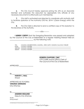 __________________________________
S:COUNCILResos15-16Non-Member City_CHF Reso CFD - PACE.Docx
-- Page 3 of 4 Pages –
6. This City Council hereby approves joining the JPA as an Associate
Member and authorizes the execution by appropriate City officials of any
necessary documents to effectuate such membership.
7. City staff is authorized and directed to coordinate with Authority staff
to facilitate operation of the Authority CFD No. 2014-1 (Clean Energy) within the
City.
8. The City Clerk is directed to send a certified copy of this resolution to
the Secretary of the Authority.
----------o0o----------
I HEREBY CERTIFY that the foregoing Resolution was passed and adopted
by the Council of the City of Bakersfield at a regular meeting thereof held on
____________________________, by the following vote:
YES: COUNCIL MEMBER RIVERA, MAXWELL, WEIR, SMITH, HANSON, SULLIVAN, PARLIER
NOES: COUNCIL MEMBER ______________________________________________________________
ABSTAIN: COUNCIL MEMBER ______________________________________________________________
ABSENT: COUNCIL MEMBER _______________________________________________________________
________________________________
ROBERTA GAFFORD, CMC
CITY CLERK and Ex Officio Clerk of
the Council of the City of Bakersfield
APPROVED _________________
By _________________________
HARVEY L. HALL
Mayor
APPROVED AS TO FORM:
VIRGINIA GENNARO
City Attorney
By _________________________
ANDREW HEGLUND
Deputy City Attorney
AH:dll
Attachment
 