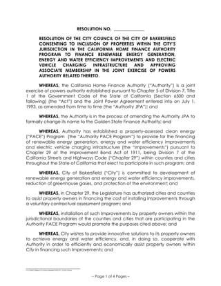 ______________________________
S:COUNCILResos15-16Non-Member PACE 811_V2-25-15.Docx
-- Page 1 of 4 Pages –
RESOLUTION NO. ______________
RESOLUTION OF THE CITY COUNCIL OF THE CITY OF BAKERSFIELD
CONSENTING TO INCLUSION OF PROPERTIES WITHIN THE CITY’S
JURISDICTION IN THE CALIFORNIA HOME FINANCE AUTHORITY
PROGRAM TO FINANCE RENEWABLE ENERGY GENERATION,
ENERGY AND WATER EFFICIENCY IMPROVEMENTS AND ELECTRIC
VEHICLE CHARGING INFRASTRUCTURE AND APPROVING
ASSOCIATE MEMBERSHIP IN THE JOINT EXERCISE OF POWERS
AUTHORITY RELATED THERETO.
WHEREAS, the California Home Finance Authority (“Authority”) is a joint
exercise of powers authority established pursuant to Chapter 5 of Division 7, Title
1 of the Government Code of the State of California (Section 6500 and
following) (the “Act”) and the Joint Power Agreement entered into on July 1,
1993, as amended from time to time (the “Authority JPA”); and
WHEREAS, the Authority is in the process of amending the Authority JPA to
formally change its name to the Golden State Finance Authority; and
WHEREAS, Authority has established a property-assessed clean energy
(“PACE”) Program (the “Authority PACE Program”) to provide for the financing
of renewable energy generation, energy and water efficiency improvements
and electric vehicle charging infrastructure (the “Improvements”) pursuant to
Chapter 29 of the Improvement Bond Act of 1911, being Division 7 of the
California Streets and Highways Code (“Chapter 29”) within counties and cities
throughout the State of California that elect to participate in such program; and
WHEREAS, City of Bakersfield (“City”) is committed to development of
renewable energy generation and energy and water efficiency improvements,
reduction of greenhouse gases, and protection of the environment; and
WHEREAS, in Chapter 29, the Legislature has authorized cities and counties
to assist property owners in financing the cost of installing Improvements through
a voluntary contractual assessment program; and
WHEREAS, installation of such Improvements by property owners within the
jurisdictional boundaries of the counties and cities that are participating in the
Authority PACE Program would promote the purposes cited above; and
WHEREAS, City wishes to provide innovative solutions to its property owners
to achieve energy and water efficiency, and, in doing so, cooperate with
Authority in order to efficiently and economically assist property owners within
City in financing such Improvements; and
 