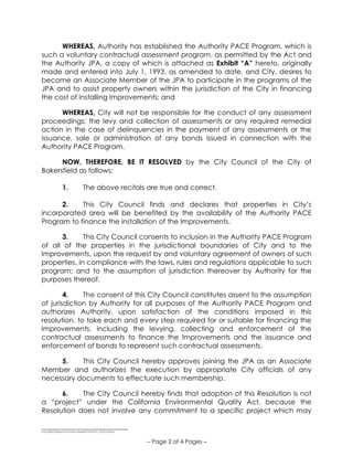 ______________________________
S:COUNCILResos15-16Non-Member PACE 811_V2-25-15.Docx
-- Page 2 of 4 Pages –
WHEREAS, Authority has established the Authority PACE Program, which is
such a voluntary contractual assessment program, as permitted by the Act and
the Authority JPA, a copy of which is attached as Exhibit “A” hereto, originally
made and entered into July 1, 1993, as amended to date, and City, desires to
become an Associate Member of the JPA to participate in the programs of the
JPA and to assist property owners within the jurisdiction of the City in financing
the cost of installing Improvements; and
WHEREAS, City will not be responsible for the conduct of any assessment
proceedings; the levy and collection of assessments or any required remedial
action in the case of delinquencies in the payment of any assessments or the
issuance, sale or administration of any bonds issued in connection with the
Authority PACE Program.
NOW, THEREFORE, BE IT RESOLVED by the City Council of the City of
Bakersfield as follows:
1. The above recitals are true and correct.
2. This City Council finds and declares that properties in City’s
incorporated area will be benefited by the availability of the Authority PACE
Program to finance the installation of the Improvements.
3. This City Council consents to inclusion in the Authority PACE Program
of all of the properties in the jurisdictional boundaries of City and to the
Improvements, upon the request by and voluntary agreement of owners of such
properties, in compliance with the laws, rules and regulations applicable to such
program; and to the assumption of jurisdiction thereover by Authority for the
purposes thereof.
4. The consent of this City Council constitutes assent to the assumption
of jurisdiction by Authority for all purposes of the Authority PACE Program and
authorizes Authority, upon satisfaction of the conditions imposed in this
resolution, to take each and every step required for or suitable for financing the
Improvements, including the levying, collecting and enforcement of the
contractual assessments to finance the Improvements and the issuance and
enforcement of bonds to represent such contractual assessments.
5. This City Council hereby approves joining the JPA as an Associate
Member and authorizes the execution by appropriate City officials of any
necessary documents to effectuate such membership.
6. The City Council hereby finds that adoption of this Resolution is not
a “project” under the California Environmental Quality Act, because the
Resolution does not involve any commitment to a specific project which may
 