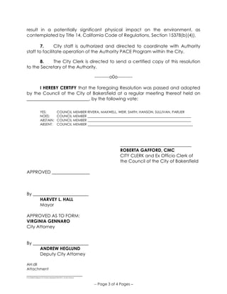 ______________________________
S:COUNCILResos15-16Non-Member PACE 811_V2-25-15.Docx
-- Page 3 of 4 Pages –
result in a potentially significant physical impact on the environment, as
contemplated by Title 14, California Code of Regulations, Section 15378(b)(4)).
7. City staff is authorized and directed to coordinate with Authority
staff to facilitate operation of the Authority PACE Program within the City.
8. The City Clerk is directed to send a certified copy of this resolution
to the Secretary of the Authority.
----------o0o----------
I HEREBY CERTIFY that the foregoing Resolution was passed and adopted
by the Council of the City of Bakersfield at a regular meeting thereof held on
____________________________, by the following vote:
YES: COUNCIL MEMBER RIVERA, MAXWELL, WEIR, SMITH, HANSON, SULLIVAN, PARLIER
NOES: COUNCIL MEMBER ______________________________________________________________
ABSTAIN: COUNCIL MEMBER ______________________________________________________________
ABSENT: COUNCIL MEMBER _______________________________________________________________
________________________________
ROBERTA GAFFORD, CMC
CITY CLERK and Ex Officio Clerk of
the Council of the City of Bakersfield
APPROVED _________________
By _________________________
HARVEY L. HALL
Mayor
APPROVED AS TO FORM:
VIRGINIA GENNARO
City Attorney
By _________________________
ANDREW HEGLUND
Deputy City Attorney
AH:dll
Attachment
 