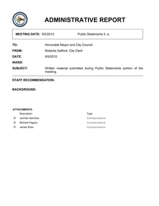 ADMINISTRATIVE REPORT
MEETING DATE: 9/2/2015 Public Statements 5. a.
TO: Honorable Mayor and City Council
FROM: Roberta Gafford, City Clerk
DATE: 9/9/2015
WARD:
SUBJECT: Written material submitted during Public Statements portion of the
meeting.
STAFF RECOMMENDATION:
BACKGROUND:
ATTACHMENTS:
Description Type
Jennifer Sanchez Correspondence
Michael Fagans Correspondence
James Ross Correspondence
 