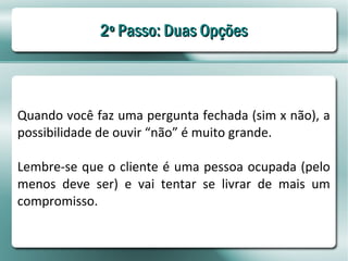 2º Passo: Duas Opções



Quando você faz uma pergunta fechada (sim x não), a
possibilidade de ouvir “não” é muito grande.

Lembre-se que o cliente é uma pessoa ocupada (pelo
menos deve ser) e vai tentar se livrar de mais um
compromisso.
 