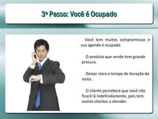 3º Passo: Você é Ocupado


              Você tem muitos compromissos e
            sua agenda é ocupada.

              O produto que vende tem grande
            procura.

               Deixar claro o tempo de duração da
            visita.

               O cliente perceberá que você não
            ficará lá indefinidamente, pois tem
            outros clientes a atender.
 