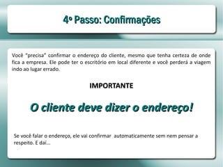 4º Passo: Confirmações


Você “precisa” confirmar o endereço do cliente, mesmo que tenha certeza de onde
fica a empresa. Ele pode ter o escritório em local diferente e você perderá a viagem
indo ao lugar errado.


                                IMPORTANTE

       O cliente deve dizer o endereço!

Se você falar o endereço, ele vai confirmar automaticamente sem nem pensar a
respeito. E daí...
 