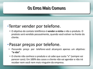 Os Erros Mais Comuns


Tentar vender por telefone.
●   O objetivo do contato telefônico é vender a visita e não o produto. O
    produto será vendido pessoalmente, quando você estiver na frente do
    cliente.


Passar preços por telefone.
●   Passando preço por telefone você alcançará apenas um objetivo:
    “o não”.
●   O cliente não conhece o produto e só sabe que custa “x” (sempre vai
    parecer caro). Em 100% dos casos o cliente não vai agendar e não irá
    receber nem você nem mais ninguém da empresa.
 