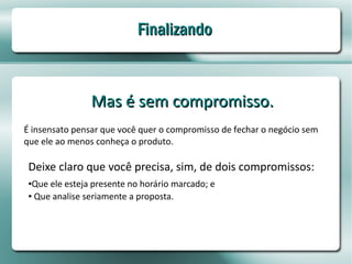Finalizando



                Mas é sem compromisso.
É insensato pensar que você quer o compromisso de fechar o negócio sem
que ele ao menos conheça o produto.

 Deixe claro que você precisa, sim, de dois compromissos:
 ●Que ele esteja presente no horário marcado; e
 ● Que analise seriamente a proposta.
 