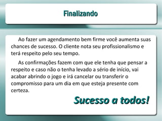 Finalizando


   Ao fazer um agendamento bem firme você aumenta suas
chances de sucesso. O cliente nota seu profissionalismo e
terá respeito pelo seu tempo.
   As confirmações fazem com que ele tenha que pensar a
respeito e caso não o tenha levado a sério de início, vai
acabar abrindo o jogo e irá cancelar ou transferir o
compromisso para um dia em que esteja presente com
certeza.
                          Sucesso a todos!
 