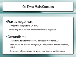 Os Erros Mais Comuns


Frases negativas.
 - “O senhor não gostaria...? - NÃO
 Frases negativas tendem a receber respostas negativas.


Gerundismo.
 - “Gostaria de estar marcando... para estar mostrando...”
 Além de ser um erro de português, dá a impressão de ser demorado,
 difícil.
 As pessoas não gostam de conversar com alguém que fala assim.
 