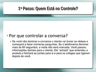 1º Passo: Quem Está no Controle?




Por que controlar a conversa?
●   Se você não dominar a conversa o cliente vai tomar as rédeas e
    começará e fazer inúmeras perguntas. Se o telefonema demorar
    mais de 60 segundos, a visita não será marcada. Você passou
    informações demais para o cliente. Ele “achará” que entendeu o
    produto e fechará as portas para si e para os colegas que ligarem
    depois de você.
 