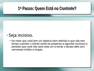 1º Passo: Quem Está no Controle?




Seja incisivo.
●   Ao notar que você tem um objetivo bem definido e que não tem
    tempo a perder o cliente sente-se propenso a agendar (curioso) e
    percebe que você não será mais um a tomar o tempo dele com
    conversas inúteis e longas.
 