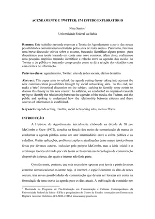 AGENDAMENTO E TWITTER: UM ESTUDO EXPLORATÓRIO

                                        Nina Santos1
                               Universidade Federal da Bahia


Resumo: Este trabalho pretende repensar a Teoria do Agendamento a partir das novas
possibilidades comunicacionais trazidas pelos sites de redes sociais. Para tanto, fazemos
uma breve discussão teórica sobre o assunto, buscando identificar alguns pontos para
discutirmos essa teoria levando em conta esse novo contexto. Além disso, realizamos
uma pesquisa empírica tentando identificar a relação entre as agendas dos media, do
Twitter e do público e buscando compreender como se dá a relação dos cidadãos com
essas fontes de informação.

Palavras-chave: agendamento, Twitter, sites de redes sociais, efeitos de mídia

Abstract: This paper aims to rethink the agenda setting theory taking into account the
new communication possibilities brought by social networking sites. To this end, we
make a brief theoretical discussion on the subject, seeking to identify some points to
discuss this theory in this new context. In addition, we conducted an empirical research
trying to identify the relationship between the agendas of the media, the Twitter, and the
public and seeking to understand how the relationship between citizens and these
sources of information is established.

Keywords: agenda setting, Twitter, social networking sites, media effects

INTRODUÇÃO
       A Hipótese do Agendamento, inicialmente elaborada na década de 70 por
McCombs e Shaw (1972), acredita na função dos meios de comunicação de massa de
conformar a agenda pública como um ator intermediário entre a esfera política e os
cidadãos. Muitas aplicações, problematizações e atualizações desse marco teórico foram
feitas por diversos autores, inclusive pelo próprio McCombs, mas a ideia inicial e o
arcabouço teórico utilizado por esta teoria se basearam nas tecnologias de comunicação
disponíveis à época, das quais a internet não fazia parte.

       Consideramos, portanto, que seja necessário repensar essa teoria a partir do novo
contexto comunicacional existente hoje. A internet, e especificamente os sites de redes
sociais, traz novas possibilidades de comunicação que devem ser levadas em conta na
formulação de uma teoria da agenda para os dias atuais. A publicação de conteúdo por

1
  Mestranda no Programa de Pós-Graduação em Comunicação e Culturas Contemporâneas da
Universidade Federal da Bahia - UFBa e pesquisadora do Centro de Estudos Avançados em Democracia
Digital e Governo Eletrônico (CEADD-UFBA). ninocasan@gmail.com
 