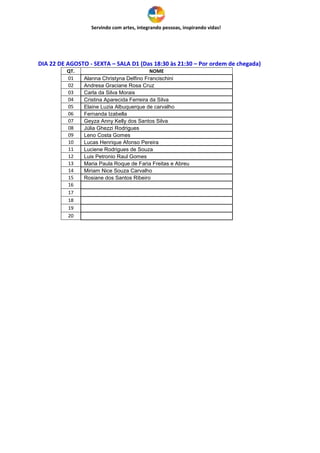 Servindo com artes, integrando pessoas, inspirando vidas!
DIA 22 DE AGOSTO - SEXTA – SALA D1 (Das 18:30 às 21:30 – Por ordem de chegada)
QT. NOME
01 Alanna Christyna Delfino Francischini
02 Andresa Graciane Rosa Cruz
03 Carla da Silva Morais
04 Cristina Aparecida Ferreira da Silva
05 Elaine Luzia Albuquerque de carvalho
06 Fernanda Izabella
07 Geyza Anny Kelly dos Santos Silva
08 Júlia Ghezzi Rodrigues
09 Leno Costa Gomes
10 Lucas Henrique Afonso Pereira
11 Luciene Rodrigues de Souza
12 Luis Petronio Raul Gomes
13 Maria Paula Roque de Faria Freitas e Abreu
14 Miriam Nice Souza Carvalho
15 Rosiane dos Santos Ribeiro
16
17
18
19
20
 