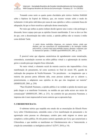 Intercom – Sociedade Brasileira de Estudos Interdisciplinares da Comunicação
           XXXV Congresso Brasileiro de Ciências da Comunicação – Fortaleza, CE – 3 a 7/9/2012


       Tomando como norte os quatro ponto elucidados pelo teórico Antônio Hohfeldt
sobre a hipótese da Espiral do Silêncio, que, em resumo versam sobre o medo do
isolamento vivido pelos indivíduos por causa de suas opiniões e sobre a constante busca de
adequação, há que se fazer ressalvas a aplicação destas enunciações.
       Por mais que ambas as partes tenham decido ignorar uma à outra e não prolongar a
discussão, houve espaço para que as opiniões fossem manifestadas. E isso se deve ao fato
de que, com a disseminação das redes sociais, a opinião pública não se resume à mídia
como defende Tarde:

                         A partir destas multidões dispersas, em contacto íntimo, ainda que
                        distante, por sua consciência de simultaneidades e da interação criadas
                        pela notícia, o jornal criará uma multidão imensa, abstrata e soberana, que
                        se chamará de opinião. ( TARDE apud HOHFELDT, 2001, p. 228)


       É possível notar que algumas caraterísticas de agendamento como tematização,
consonância, acumulação ocorrem na esfera pública virtual e a aglomeração de mentes
gerou o escudo para que ninguém fosse silenciado.
       No meio virtual, o elemento social da maioria coerciva não impossibilita a livre
manifestação de pensamento, tal como acontecia no final do século XX, quando da
realização das pesquisas de Noelle-Neumann. “Ao perceberem – ou imaginarem- que a
maioria das pessoas pensa diferente dela, essas pessoas acabam por se calarem e,
posteriormente, a adaptarem suas opiniões às dos que elas imaginam ser maioria”
(HOHFELDT, 2001, p. 230)
       “Para Elizabeth Neumann, a opinião pública é na verdade a opinião da maioria que
pode chegar a se manifestar livremente, na medida em que tenha acesso aos meios de
comunicação” (HOHFELDT, 2001, p. 231). Ao contrário do que preconiza Neumann, a
imprensa não é mais imprescindível neste contexto que se apresenta hoje.


5. CIBERDEMOCRACIA

       O substrato teórico que respalda este estudo são as enunciações do filósofo Pierre
Levy sobre Ciberdemocracia, entendida como a livre manifestação de pensamento e de
agremiação entre pessoas no ciberespaço, cenário para onde migram os atores que
compõem a esfera pública. Os três pontos centrais apontados por Lévy que caracterizam a
Cibercultura, e que também se manifestam na Ciberdemocracia são a “interconexão, a
criação de comunidade e a inteligência coletiva” (LÉVY, 2010, p. 14).



                                                                                                 10
 