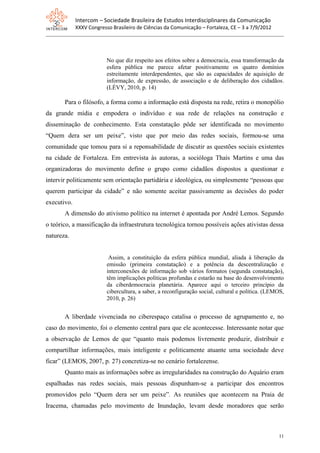 Intercom – Sociedade Brasileira de Estudos Interdisciplinares da Comunicação
             XXXV Congresso Brasileiro de Ciências da Comunicação – Fortaleza, CE – 3 a 7/9/2012




                          No que diz respeito aos efeitos sobre a democracia, essa transformação da
                          esfera pública me parece afetar positivamente os quatro domínios
                          estreitamente interdependentes, que são as capacidades de aquisição de
                          informação, de expressão, de associação e de deliberação dos cidadãos.
                          (LÉVY, 2010, p. 14)

       Para o filósofo, a forma como a informação está disposta na rede, retira o monopólio
da grande mídia e empodera o indivíduo e sua rede de relações na construção e
disseminação de conhecimento. Esta constatação pôde ser identificada no movimento
“Quem dera ser um peixe”, visto que por meio das redes sociais, formou-se uma
comunidade que tomou para si a reponsabilidade de discutir as questões sociais existentes
na cidade de Fortaleza. Em entrevista às autoras, a socióloga Thaís Martins e uma das
organizadoras do movimento define o grupo como cidadãos dispostos a questionar e
intervir politicamente sem orientação partidária e ideológica, ou simplesmente “pessoas que
querem participar da cidade” e não somente aceitar passivamente as decisões do poder
executivo.
       A dimensão do ativismo político na internet é apontada por André Lemos. Segundo
o teórico, a massificação da infraestrutura tecnológica tornou possíveis ações ativistas dessa
natureza.


                           Assim, a constituição da esfera pública mundial, aliada à liberação da
                          emissão (primeira constatação) e a potência da descentralização e
                          interconexões de informação sob vários formatos (segunda constatação),
                          têm implicações políticas profundas e estarão na base do desenvolvimento
                          da ciberdemocracia planetária. Aparece aqui o terceiro princípio da
                          cibercultura, a saber, a reconfiguração social, cultural e política. (LEMOS,
                          2010, p. 26)


       A liberdade vivenciada no ciberespaço catalisa o processo de agrupamento e, no
caso do movimento, foi o elemento central para que ele acontecesse. Interessante notar que
a observação de Lemos de que “quanto mais podemos livremente produzir, distribuir e
compartilhar informações, mais inteligente e politicamente atuante uma sociedade deve
ficar” (LEMOS, 2007, p. 27) concretiza-se no cenário fortalezense.
       Quanto mais as informações sobre as irregularidades na construção do Aquário eram
espalhadas nas redes sociais, mais pessoas dispunham-se a participar dos encontros
promovidos pelo “Quem dera ser um peixe”. As reuniões que acontecem na Praia de
Iracema, chamadas pelo movimento de Inundação, levam desde moradores que serão



                                                                                                   11
 
