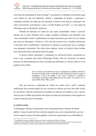 Intercom – Sociedade Brasileira de Estudos Interdisciplinares da Comunicação
              XXXV Congresso Brasileiro de Ciências da Comunicação – Fortaleza, CE – 3 a 7/9/2012


removidos da comunidade do Poço da Draga27 a professores e estudantes universitários para
ouvir relatos de vida dos habitantes, debater a ilegalidade do projeto e apresentar a
importância histórica do lugar que será demolido. Firmou-se uma rede de cooperação com
outros movimentos contestatórios, como o Comitê Popular da Copa28, e é com ajuda do
ciberespaço que as articulações acontecem.
         Partindo da definição de Lemos do que sejam comunidades virtuais é possível
detectar que os laços firmados entre o grupo estudados constituem essa dimensão, pois
“uma comunidade virtual é simplesmente um grupo de pessoas que estão (sic) em relação
por meios do ciberespaço.” (ibidem, p. 101), mas não somente isso, o estudioso afirma que
é necessário haver identificação e sentimento de pertença ao grupo para que se configure
uma agregação comunitária. Para além dessa instância virtual, as relações foram trazidas
para a dimensão física e presencial dentro do grupo.
         É preciso, porém, apresentar o contraponto no referencial teórico concernente ao
tema, o que é proposto pelo teórico Dominique Wolton. Para ele, transcorre um intenso
processo de individualização da nossa sociedade que dificultam os vínculos afetivos ou de
qualquer outra ordem.


                              Com a internet, nós entramos no que eu chamaria de solidões interativas.
                              Em uma sociedade onde os indivíduos estão liberados de todas as regras e
                              obrigações, a prova da solidão é real, como é dolorosa a tomada de
                              consciência da imensa dificuldade que há em entrar em contato com o
                              outro (WOLTON, 2003, p.103)


         Sem que houvesse a disposição de “entrar em contato com o outro”, nenhuma
mobilização teria ocorrido depois do start ocorrido na internet, por meio das redes sociais
do movimento. Não há a pretensão de invalidar as conjeturas do estudioso, mas é preciso
observar que a solidão que paralisa deu espaço ao desejo de participação social gregária no
contexto específico que foi analisado.


5. CONCLUSÃO
O ciberespaço continua se legitimando como campo plural para o fomento do debate
público. Longe de supervalorizar a internet enquanto meio, pois compreendemos que esse
mesmo espaço foi absorvido pelos grandes veículos de comunicação com a finalidade de

27
  Comunidade carente que habita há quase um século as imediações da Praia de Iracema
28
  Movimento que mobiliza ONGs, movimentos sociais, organizações políticas e estudantis contra a exclusão social e
problemas que poderão ser gerados pelas mudanças promovidas pela Copa do Mundo de 2014.



                                                                                                                    12
 