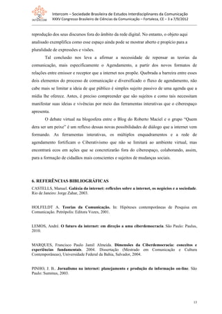 Intercom – Sociedade Brasileira de Estudos Interdisciplinares da Comunicação
             XXXV Congresso Brasileiro de Ciências da Comunicação – Fortaleza, CE – 3 a 7/9/2012


reprodução dos seus discursos fora do âmbito da rede digital. No entanto, o objeto aqui
analisado exemplifica como esse espaço ainda pode se mostrar aberto e propício para a
pluralidade de expressões e visões.
       Tal conclusão nos leva a afirmar a necessidade de repensar as teorias da
comunicação, mais especificamente o Agendamento, a partir dos novos formatos de
relações entre emissor e receptor que a internet nos propõe. Quebrada a barreira entre esses
dois elementos do processo de comunicação e diversificado o fluxo de agendamento, não
cabe mais se limitar a ideia de que público é simples sujeito passivo de uma agenda que a
mídia lhe oferece. Antes, é preciso compreender que são sujeitos e como tais necessitam
manifestar suas ideias e vivências por meio das ferramentas interativas que o ciberespaço
apresenta.
       O debate virtual na blogosfera entre o Blog do Roberto Maciel e o grupo “Quem
dera ser um peixe” é um reflexo dessas novas possibilidades de diálogo que a internet vem
formando. As ferramentas interativas, os múltiplos enquadramentos e a rede de
agendamento fortificam o Ciberativismo que não se limitará ao ambiente virtual, mas
encontrará ecos em ações que se concretizarão fora do ciberespaço, colaborando, assim,
para a formação de cidadãos mais conscientes e sujeitos de mudanças sociais.




6. REFERÊNCIAS BIBLIOGRÁFICAS
CASTELLS, Manuel. Galáxia da internet: reflexões sobre a internet, os negócios e a sociedade.
Rio de Janeiro: Jorge Zahar, 2003.


HOLFELDT A. Teorias da Comunicação. In: Hipóteses contemporâneas de Pesquisa em
Comunicação. Petrópolis: Editora Vozes, 2001.


LEMOS, André. O futuro da internet: em direção a uma ciberdemocracia. São Paulo: Paulus,
2010.


MARQUES, Francisco Paulo Jamil Almeida. Dimensões da Ciberdemocracia: conceitos e
experiências fundamentais. 2004. Dissertação (Mestrado em Comunicação e Cultura
Contemporâneas), Universidade Federal da Bahia, Salvador, 2004.


PINHO, J. B.. Jornalismo na internet: planejamento e produção da informação on-line. São
Paulo: Summus, 2003.




                                                                                                   13
 