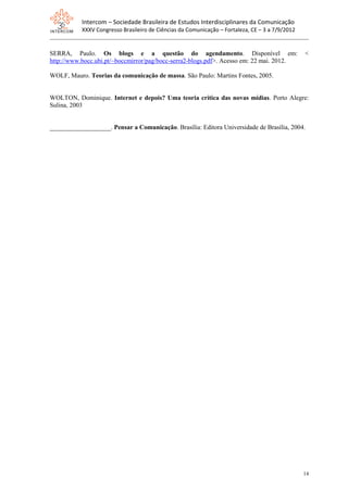Intercom – Sociedade Brasileira de Estudos Interdisciplinares da Comunicação
           XXXV Congresso Brasileiro de Ciências da Comunicação – Fortaleza, CE – 3 a 7/9/2012


SERRA, Paulo. Os blogs e a questão do agendamento. Disponível em:                                <
http://www.bocc.ubi.pt/~boccmirror/pag/bocc-serra2-blogs.pdf>. Acesso em: 22 mai. 2012.

WOLF, Mauro. Teorias da comunicação de massa. São Paulo: Martins Fontes, 2005.


WOLTON, Dominique. Internet e depois? Uma teoria crítica das novas mídias. Porto Alegre:
Sulina, 2003


___________________. Pensar a Comunicação. Brasília: Editora Universidade de Brasília, 2004.




                                                                                                 14
 