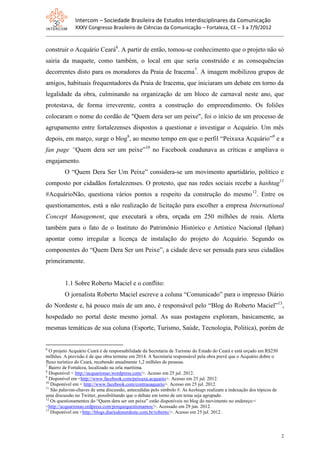 Intercom – Sociedade Brasileira de Estudos Interdisciplinares da Comunicação
              XXXV Congresso Brasileiro de Ciências da Comunicação – Fortaleza, CE – 3 a 7/9/2012


construir o Acquário Ceará6. A partir de então, tomou-se conhecimento que o projeto não só
sairia da maquete, como também, o local em que seria construído e as consequências
decorrentes disto para os moradores da Praia de Iracema7. A imagem mobilizou grupos de
amigos, habituais frequentadores da Praia de Iracema, que iniciaram um debate em torno da
legalidade da obra, culminando na organização de um bloco de carnaval neste ano, que
protestava, de forma irreverente, contra a construção do empreendimento. Os foliões
colocaram o nome do cordão de "Quem dera ser um peixe", foi o início de um processo de
agrupamento entre fortalezenses dispostos a questionar e investigar o Acquário. Um mês
depois, em março, surge o blog8, ao mesmo tempo em que o perfil “Peixuxa Acquário”9 e a
fan page “Quem dera ser um peixe”10 no Facebook coadunava as críticas e ampliava o
engajamento.
         O “Quem Dera Ser Um Peixe” considera-se um movimento apartidário, político e
composto por cidadãos fortalezenses. O protesto, que nas redes sociais recebe a hashtag11
#AcquárioNão, questiona vários pontos a respeito da construção do mesmo12. Entre os
questionamentos, está a não realização de licitação para escolher a empresa International
Concept Management, que executará a obra, orçada em 250 milhões de reais. Alerta
também para o fato de o Instituto do Patrimônio Histórico e Artístico Nacional (Iphan)
apontar como irregular a licença de instalação do projeto do Acquário. Segundo os
componentes do “Quem Dera Ser um Peixe”, a cidade deve ser pensada para seus cidadãos
primeiramente.


         1.1 Sobre Roberto Maciel e o conflito:
         O jornalista Roberto Maciel escreve a coluna “Comunicado” para o impresso Diário
do Nordeste e, há pouco mais de um ano, é responsável pelo “Blog do Roberto Maciel”13,
hospedado no portal deste mesmo jornal. As suas postagens exploram, basicamente, as
mesmas temáticas de sua coluna (Esporte, Turismo, Saúde, Tecnologia, Politica), porém de


6
  O projeto Acquário Ceará é de responsabilidade da Secretaria de Turismo do Estado do Ceará e está orçado em R$250
milhões. A previsão é de que obra termine em 2014. A Secretaria responsável pela obra prevê que o Acquário dobre o
fluxo turístico do Ceará, recebendo anualmente 1,2 milhões de pessoas.
7
  Bairro de Fortaleza, localizado na orla marítima.
8
  Disponível < http://acquarionao.wordpress.com/>. Acesso em 25 jul. 2012.
9
  Disponível em <http://www.facebook.com/peixuxa.acquario>. Acesso em 25 jul. 2012.
10
   Disponível em < http://www.facebook.com/contraoaquario>. Acesso em 25 jul. 2012.
11
   São palavras-chaves de uma discussão, antecedidas pelo símbolo #. As hashtags realizam a indexação dos tópicos de
uma discussão no Twitter, possibilitando que o debate em torno de um tema seja agrupado.
12
   Os questionamentos do “Quem dera ser um peixe” estão disponíveis no blog do movimento no endereço:<
<http://acquarionao.ordpress.com/porquequestionamos/>. Acessado em 29 jun. 2012.
13
   Disponível em <http://blogs.diariodonordeste.com.br/roberto/>. Acesso em 25 jul. 2012.



                                                                                                                       2
 