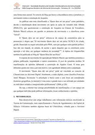 Intercom – Sociedade Brasileira de Estudos Interdisciplinares da Comunicação
              XXXV Congresso Brasileiro de Ciências da Comunicação – Fortaleza, CE – 3 a 7/9/2012


uma forma mais autoral. Foi através do blog que houve a discordância entre o jornalista e o
movimento contra a construção do Acquário.
         Ao publicar uma nota classificando o “Quem dera ser um peixe” como partidário,
devido à manifestação deste movimento em apoio às ações do vereador João Alfredo
(PSOL/CE), que questionavam a construção do Acquário na Câmara de Vereadores,
Roberto Maciel colocou em questão os protestos do movimento e o classificou como
“risível”.
         O “Quem dera ser um peixe” utilizou-se do espaço de comentários para se
pronunciar e alegou que “O movimento Quem dera ser um peixe NUNCA foi criado,
gerido, financiado ou sequer articulado pelo PSOL, nem por qualquer outro partido político.
Isso não nos impede, no entanto, de aceitar o apoio daqueles que se constituem como
oposição a tal obra, em qualquer instância da sociedade”14. A réplica do #AquárioNão
também foi publicada no blog do “Quem Dera Ser um Peixe”.
         A resposta do movimento foi ignorada por Roberto Maciel, que também comentou a
própria publicação, respondendo a outros comentários. O post do jornalista recebeu 34
manifestações de opiniões debatendo a construção do Aquário Ceará. O tema gera
diferentes pontos de vista e, por este motivo, vem agendando debates entre a população.
         O movimento “Quem dera der um peixe” pode ser vinculado ao conceito de
Ciberativismo ou Ativismo Digital. Atualmente, a redes digitais, como classifica Francisco
Jamil Marques, favorecem “a articulação a baixo custo e sem levar em consideração
fronteiras geográficas, [a internet] é vista como o grande meio a ser utilizado por entidades
ou indivíduos isolados e marginalizados politicamente” (2004, p.128).
         Ou seja, a internet traz consigo possibilidades de manifestações e é um espaço em
que qualquer indivíduo pode publicar informações, trocar conhecimento e opiniões.

2. METODOLOGIA
         Para desenvolver este artigo trabalhamos com referenciais teóricos envolvendo as
Teorias da Comunicação, mais especificamente a Teoria do Agendamento e da Espiral de
Silêncio. Utilizamos também algumas bases de Cibercultura, voltadas para o Ativismo
Digital.



14
  O esclarecimento do movimento “Quem dera ser um peixe” encontra-se disponível em
<http://acquarionao.wordpress.com/2012/04/30/esclarecimento-do-movimento-quem-dera-ser-um-peixe-ao-jornalista-
roberto-maciel/#comments>. Acesso em 22 mai. 2012.



                                                                                                                 3
 