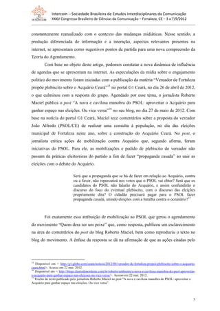 Intercom – Sociedade Brasileira de Estudos Interdisciplinares da Comunicação
              XXXV Congresso Brasileiro de Ciências da Comunicação – Fortaleza, CE – 3 a 7/9/2012


constantemente reatualizado com o contexto das mudanças midiáticas. Nesse sentido, a
produção diferenciada de informação e a interação, aspectos relevantes presentes na
internet, se apresentam como sugestivos pontos de partida para uma nova compreensão da
Teoria do Agendamento.
         Com base no objeto deste artigo, podemos constatar a nova dinâmica de influência
de agendas que se apresentam na internet. As especulações da mídia sobre o engajamento
político do movimento foram iniciadas com a publicação da matéria “Vereador de Fortaleza
propõe plebiscito sobre o Acquário Ceará”15 no portal G1 Ceará, no dia 26 de abril de 2012,
o que culminou com a resposta do grupo. Agendado por esse tema, o jornalista Roberto
Maciel publica o post “A nova e cavilosa manobra do PSOL: aproveitar o Acquário para
ganhar espaço nas eleições. Ou vice versa”16 no seu blog, no dia 27 de maio de 2012. Com
base na notícia do portal G1 Ceará, Maciel tece comentários sobre a proposta do vereador
João Alfredo (PSOL/CE) de realizar uma consulta à população, no dia das eleições
municipal de Fortaleza neste ano, sobre a construção do Acquário Ceará. No post, o
jornalista critica ações de mobilização contra Acquário que, segundo afirma, foram
iniciativas do PSOL. Para ele, as mobilizações e pedido de plebiscito do vereador não
passam de práticas eleitoreiras do partido a fim de fazer “propaganda casada” ao unir as
eleições com o debate do Acquário.

                              Será que a propaganda que se há de fazer em relação ao Acquário, contra
                              ou a favor, não repercutirá nos votos que o PSOL vai obter? Será que os
                              candidatos do PSOL não falarão do Acquário, e assim confundirão o
                              discurso do foco do eventual plebiscito, com o discurso das eleições
                              propriamente dita? O cidadão precisará pagar para o PSOL fazer
                              propaganda casada, unindo eleições com a batalha contra o oceanário?17



         Foi exatamente essa atribuição de mobilização ao PSOL que gerou o agendamento
do movimento “Quem dera ser um peixe” que, como resposta, publicou um esclarecimento
na área de comentários do post do blog Roberto Maciel, bem como reproduziu o texto no
blog do movimento. A ênfase da resposta se dá na afirmação de que as ações citadas pelo



15
   Disponível em < http://g1.globo.com/ceara/noticia/2012/04/vereador-de-fortaleza-propoe-plebiscito-sobre-o-acquario-
ceara.html>. Acesso em 22 mai. 2012.
16
   Disponível em < http://blogs.diariodonordeste.com.br/roberto/ambiente/a-nova-e-cavilosa-manobra-do-psol-aproveitar-
o-acquario-para-ganhar-espaco-nas-eleicoes-ou-vice-versa/>. Acesso em 22 mai. 2012.
17
   Trecho do texto publicado pelo jornalista Roberto Maciel no post “A nova e cavilosa manobra do PSOL: aproveitar o
Acquário para ganhar espaço nas eleições. Ou vice versa”.



                                                                                                                    5
 