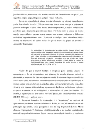 Intercom – Sociedade Brasileira de Estudos Interdisciplinares da Comunicação
                XXXV Congresso Brasileiro de Ciências da Comunicação – Fortaleza, CE – 3 a 7/9/2012


jornalista não são do vereador João Alfredo, mas sim do “Quem dera ser um peixe”, que,
segundo o próprio grupo, não possui qualquer vínculo partidário.
           Porém, no emaranhado da teia de troca de informação via internet, o agendamento
ganha disseminação irrestrita. Diferentemente dos outros meios, em que o processo de
feedback do receptor se dá de forma indireta e nem sempre efetiva, a rede de computadores
possibilita que o internauta apresente suas ideias e vivências sobre o tema e até mesmo
agende outros debates, trazendo novos aspectos que venham enriquecer o diálogo ou
modificar o enquadramento do tema. Tal processo se configura como resultado de como a
internet se diferenciou dos outros meios no que se refere aos papéis de produtor e
consumidor de conteúdo.


                               As diferenças da comunicação no plano digital, nestes termos, são
                               imediatamente duas no tocante aos meios de comunicação convencionais:
                               ela não mais se sujeita ao discurso de poucos emissores (ou não apenas,
                               pois é forte a influência das grandes empresas de comunicação mesmo na
                               Internet, visto que os portais, juntamente com os motores de busca,
                               concentram o maior número de acessos) e ainda existe a chance de
                               intercomunicação entre atores singulares de modo prático e menos
                               custoso. (MARQUES, 2004, p. 87)


            Ciente de que a internet também é apropriada pelos grandes veículos de
comunicação a fim de reproduzirem seus discursos (e agendar discursos outros), o
ciberespaço se apresenta sim com um importante espaço de expressão daqueles que não tem
acesso direto como produtores de conteúdo aos veículos convencionais de comunicação. A
interatividade é uma característica essencial da rede e responsável por alimentar esse debate
virtual e pelo processo diferenciado de agendamento. Perdem-se os limites de emissor e
receptor e a resposta – e por consequência o agendamento – é quase que imediata. “Na
internet, a organização não está falando para uma pessoa, mas sim conversando com ela”
(PINHO, 2003, p. 54 – grifo do autor).
           A ferramenta interativa de comentários é o “termômetro” do processo de
agendamento que ocorreu no caso aqui estudado. Foram, no total, 43 comentários nas três
publicações aqui citadas, sendo que apenas o post do blog do jornalista Roberto Maciel
alcançou 34 comentários18. Analisando este último, percebe-se que o debate suscitado pelos
comentários agendou internautas a favor e contra a construção do Acquário, o movimento


18
     Contagem realizada em 22 mai. 2012.



                                                                                                      6
 