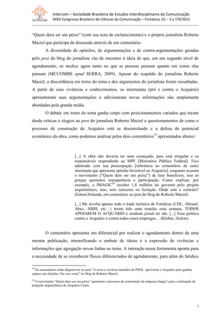 Intercom – Sociedade Brasileira de Estudos Interdisciplinares da Comunicação
              XXXV Congresso Brasileiro de Ciências da Comunicação – Fortaleza, CE – 3 a 7/9/2012


“Quem dera ser um peixe” (com sua nota de esclarecimento) e o próprio jornalista Roberto
Maciel que participa da discussão através de um comentário.
         A diversidade de opiniões, de argumentações e de contra-argumentações geradas
pelo post do blog do jornalista vão de encontro à ideia de que, em um segundo nível de
agendamento, os medias agem tanto no que as pessoas pensam quanto em como elas
pensam (MCCOMBS apud SERRA, 2009). Apesar do respaldo do jornalista Roberto
Maciel, a discordância em torno do tema e dos argumentos do jornalista foram ressaltadas.
A partir de suas vivências e conhecimentos, os internautas (pró e contra o Acquário)
apresentaram suas argumentações e adicionaram novas informações não amplamente
abordadas pela grande mídia.
         O debate em torno do tema ganha corpo com posicionamentos variados que tocam
desde críticas e elogios ao post do jornalista Roberto Maciel a questionamentos de como o
processo de construção do Acquário está se desenrolando e a defesa do potencial
econômico da obra, como podemos analisar pelos dois comentários19 apresentados abaixo:



                             [...] A obra não deveria ter nem começado, pois está irregular e os
                             responsáveis responderão ao MPF [Ministério Público Federal]. Fico
                             admirado com sua preocupação [referência ao comentário de outro
                             internauta que apresenta opinião favorável ao Acquário], enquanto acusam
                             o movimento [“Quem dera ser um peixe”] de tirar benefícios, isso só
                             porque queremos transparência e participação. Como explicar, por
                             exemplo, a IMAGIC20 receber 1,8 milhões do governo pelo projeto
                             arquitetônico, isso, sem concurso ou licitação. Onde está o contrato?
                             (Edson Holanda, em comentário ao post do blog do Roberto Maciel)

                             [...] Me revolta apenas todo o trade turístico de Fortaleza (CDL, Abrasel,
                             Abav, ABIH, etc…) terem tido uma reunião essa semana, TODOS
                             APOIAREM O ACQUÁRIO e nenhum jornal ter ido. [...] Essa política
                             contra o Acquário é contra todos esses empregos… (Kleber, ibidem).


         O comentário apresenta um diferencial por realizar o agendamento dentro de uma
mesma publicação, intensificando o embate de ideias e a expressão de vivências e
informações que agregação novas linhas ao tema. A interação nessa ferramenta aponta para
a necessidade de se reconhecer fluxos diferenciados de agendamento, para além do fatídico

19
  Os comentários estão disponíveis no post “A nova e cavilosa manobra do PSOL: aproveitar o Acquário para ganhar
espaço nas eleições. Ou vice versa” no blog do Roberto Maciel.
20
  O movimento “Quem dera ser um peixe” questiona o processo de contratação da empresa Imagic! para a realização da
projeção arquitetônica do Acquário Ceará.




                                                                                                                     7
 