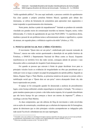 Intercom – Sociedade Brasileira de Estudos Interdisciplinares da Comunicação
              XXXV Congresso Brasileiro de Ciências da Comunicação – Fortaleza, CE – 3 a 7/9/2012


“mídia agendando público”. No caso aqui analisado, o processo contrário de agendamento
fica claro quando o próprio jornalista Roberto Maciel, agendado pelo debate dos
internautas, se utiliza da ferramenta de comentários para apresentar mais argumentos e
tentar responder os questionamentos dos internautas.
         Neste ponto, declina o poder de enquadramento21 limitado ao produtor de conteúdo
vinculado aos grandes meios de comunicação inseridos na internet. Surgem, assim, visões
diferenciadas. É o limite do agendamento de que trata Wolf (2005): “A experiência direta,
imediata e pessoal de um problema torna-o suficientemente saliente e significativo, a ponto
de atenuar, em segundo plano, a influência cognitiva da mídia” (ibidem, p. 155).


4. PEIXUXA QUER FALAR, MAS A MÍDIA NÃO DEIXA
         O movimento “Quem dera ser um peixe”, simbolizado pelo mascote nomeado de
“Peixuxa”, nasceu nas redes sociais questionando a demolição de um prédio histórico de
Fortaleza, o DNOCS ( Departamento Nacional de Obras contra as Secas). Enquanto
manifestava-se no território livre das redes sociais, conseguia adesão de pessoas e suas
discussões sobre a construção do Acquário Ceará alcançavam eco.
         Foi quando as pessoas que estavam à frente do grupo decidiram levar para os
principais veículos locais as evidências de irregularidades na obra que perceberam que a
mídia por vezes se nega a cumprir seu papel de propagadora da opinião pública. Segundo as
líderes, Regiane Nigro e Thaís Martins, as primeiras tentativas de pautar os jornais sobre a
mobilização social que o “Quem dera ser um peixe” estava alcançando foram vãs, não
houve repercussão nos jornais.
         O espaço só foi conseguido quando foi denunciada a ausência de procedimentos
legais, como licença ambiental, estudos arqueológicos no projeto e licitação. “No começo a
gente mandava pautas para os jornais e não tinha muita resposta, foi só quando descobriram
que não havia licença foi que começou a haver um retorno da imprensa” 22, afirma a
socióloga e ativista Thaís Martins.
         As duas componentes, que são editoras do blog do movimento e estão envolvidas
com as ações de comunicação, consideram que a cobertura da imprensa não foi homogênea,
apesar de detectarem que os dois principais veículos acompanhavam as indagações pela
rede social Facebook e abordaram-nas em suas reportagens.

21
   Entendido como uma saliência na abordagem de alguns aspectos específicos do tema que gera um nível mais profundo
de agendamento, determinando como a temática será compreendida pelo receptor (SERRA, [s.d], p.4).
22
   Entrevista concedida às autoras no dia 17 de maio de 2012.



                                                                                                                      8
 