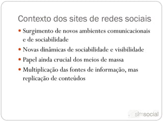 Contexto dos sites de redes sociais
 Surgimento de novos ambientes comunicacionais
  e de sociabilidade
 Novas dinâmicas de sociabilidade e visibilidade
 Papel ainda crucial dos meios de massa
 Multiplicação das fontes de informação, mas
  replicação de conteúdos
 