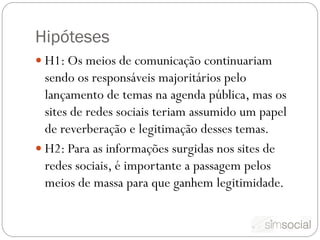 Hipóteses
 H1: Os meios de comunicação continuariam
  sendo os responsáveis majoritários pelo
  lançamento de temas na agenda pública, mas os
  sites de redes sociais teriam assumido um papel
  de reverberação e legitimação desses temas.
 H2: Para as informações surgidas nos sites de
  redes sociais, é importante a passagem pelos
  meios de massa para que ganhem legitimidade.
 