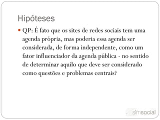 Hipóteses
 QP: É fato que os sites de redes sociais tem uma
 agenda própria, mas poderia essa agenda ser
 considerada, de forma independente, como um
 fator influenciador da agenda pública - no sentido
 de determinar aquilo que deve ser considerado
 como questões e problemas centrais?
 