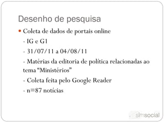 Desenho de pesquisa
 Coleta de dados de portais online
 - IG e G1
 - 31/07/11 a 04/08/11
 - Matérias da editoria de política relacionadas ao
 tema “Ministérios”
 - Coleta feita pelo Google Reader
 - n=87 notícias
 