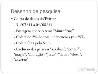 Desenho de pesquisa
 Coleta de dados do Twitter
 - 31/07/11 a 04/08/11
 - Postagens sobre o tema “Ministérios”
 - Coleta de 2% do total de menções (n=297)
 - Coleta feita pelo Scup
 - Exclusão das palavras “azkaban”, “potter”,
 “magia”, “adoração”, “jesus”, “deus”, “éfeso”,
 “adverte”
 