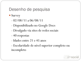 Desenho de pesquisa
 Survey
 - 02/08/11 a 06/08/11
 - Disponibilizado no Google Docs
 - Divulgado via sites de redes sociais
 - 40 respostas
 - Idades entre 21 e 45 anos
 - Escolaridade de nível superior completo ou
 incompleto
 
