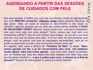 AGENDANDO A PARTIR DAS SESSÕES
      DE CUIDADOS COM PELE

Nas suas sessões, é melhor que você use uma técnica correta de agendamento
que você PRECISA memorizar. Palavras certas fazem bastante diferença. É
algo assim: “Bete, em todas as sessões eu SELECIONO (e não “pego” ou
“escolho”) algumas pessoas que eu acho que seriam ótimas anfitriãs, e HOJE
EU SELECIONEI VOCÊ!!! Diga-me, posso contar com você para compartilhar
uma aula como esta com suas amigas? Tenho certeza que você será uma
maravilhosa anfitriã!!!” Que tal você chamar suas amigas, eu vou até a sua casa
para dar uma aula de beleza para elas? E só por estar me apresentando suas
amigas, você vai ganhar uma aula de maquiagem personalizada, além de um
brinde ou descontos em tudo o que você quiser comprar neste dia!”
Em seguida você usará a técnica de “Tentativa de Data”. É assim: “Bem,
vamos agendar um dia, e se for inconveniente para você, nós podemos
mudar depois. Aqui está minha agenda... (que deve estar aberta na semana,
com os horários que você tem disponíveis para trabalhar com Mary Kay, para
que ela possa visualizar )... o que é melhor para você, o começo ou o final da
semana?” Sempre dê duas opções! E vamos em frente! Adiante!
 